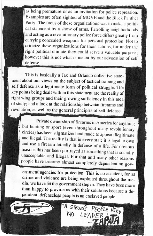 as being premature or as an invitation for police repression nples are often sighted of MOVE and the Black Panther Party. The focus of these organizations was to miake a politi cal statement by a show of arms. Patrolling neighborhoods 4 and acting as a revolutionary police force differs greatly from carrying concealed weapons for personal protection. Not to eriticize these organizations for their actions, for under the right political climate they could serve a valuable purpose; however this is not what is meant by our advocation of self defense. This is basically a Jax and Orlando collective state- ment about our views on the subject of tactical training and self defense as a legitimate form of political struggle. The key points being dealt with in this statcment are the reality of right wing groups and their growing sufficiency in this area of study; and a look at the relationship betwekn firearms and f revolution, as well as the general principles of self defense. Private ownership of firearms in America for anythi but hunting or sport (even throughout many revolutionary | circles) has been stigmatized and made to appear illegitimate and illegal. The reality is that in every state it is legal to own | and use a firearm lethally in defense of a life. For obvious reasons this has been portrayed as something that is socially unacceptable and illegal. For that and many other reasons people have become almost completely dependent on gov- ernment agencies for protection. This is no accident, for as crime and violence are being exploited throughout the me- dia, we have let the government step in. They have been more than happy 10 provide us with their solutions because a de- pendent, defenseless people is an easlaved people. “A STHON(r ProfLe Ec) NO LEADER g v .